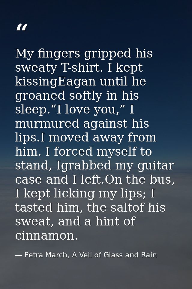 My fingers gripped his sweaty T-shirt. I kept kissingEagan until he groaned softly in his sleep.“I love you,” I murmured — Petra March, A Veil of Glass and Rain