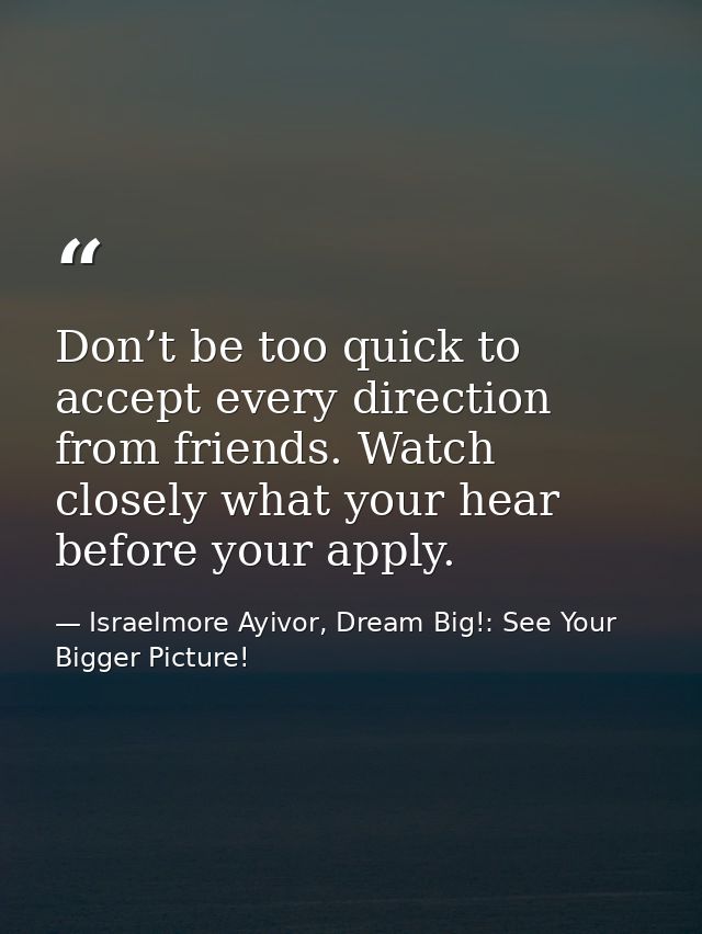 Don’t be too quick to accept every direction from friends. Watch closely what your hear before your apply. — Israelmore Ayivor, Dream Big!: See Your Bigger Picture!