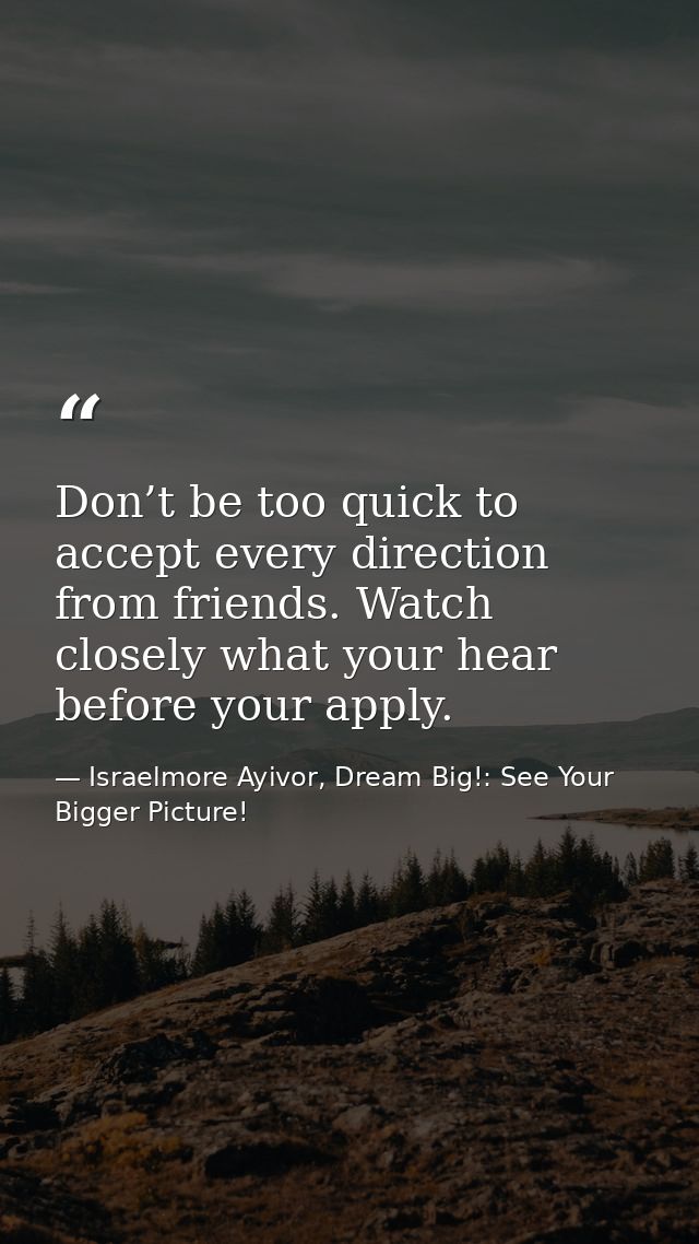 Don’t be too quick to accept every direction from friends. Watch closely what your hear before your apply. — Israelmore Ayivor, Dream Big!: See Your Bigger Picture!