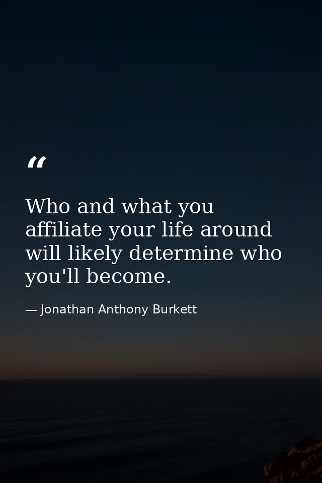 Who and what you affiliate your life around will likely determine who you'll become. — Jonathan Anthony Burkett
