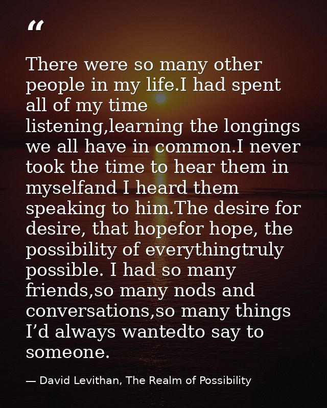 There were so many other people in my life.I had spent all of my time listening,learning the longings we all have in com — David Levithan, The Realm of Possibility