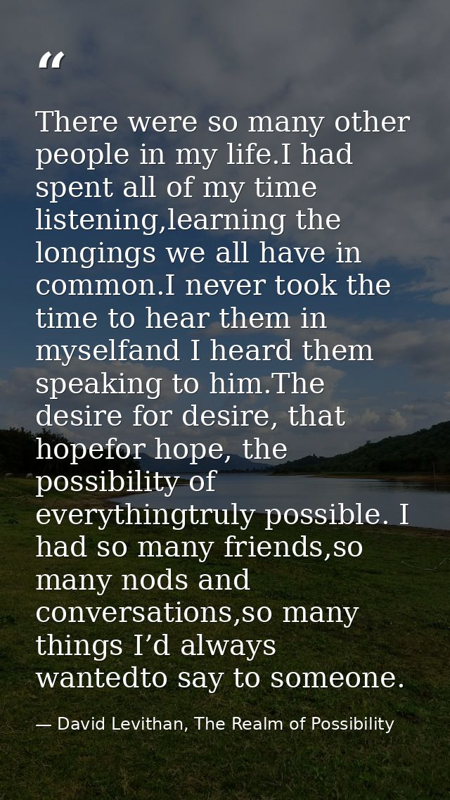 There were so many other people in my life.I had spent all of my time listening,learning the longings we all have in com — David Levithan, The Realm of Possibility