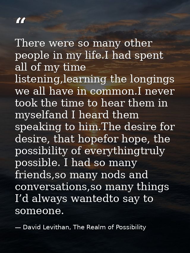 There were so many other people in my life.I had spent all of my time listening,learning the longings we all have in com — David Levithan, The Realm of Possibility