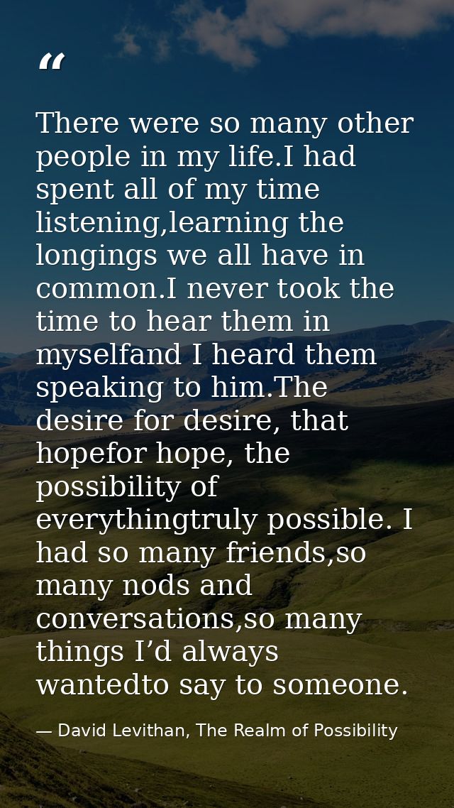 There were so many other people in my life.I had spent all of my time listening,learning the longings we all have in com — David Levithan, The Realm of Possibility