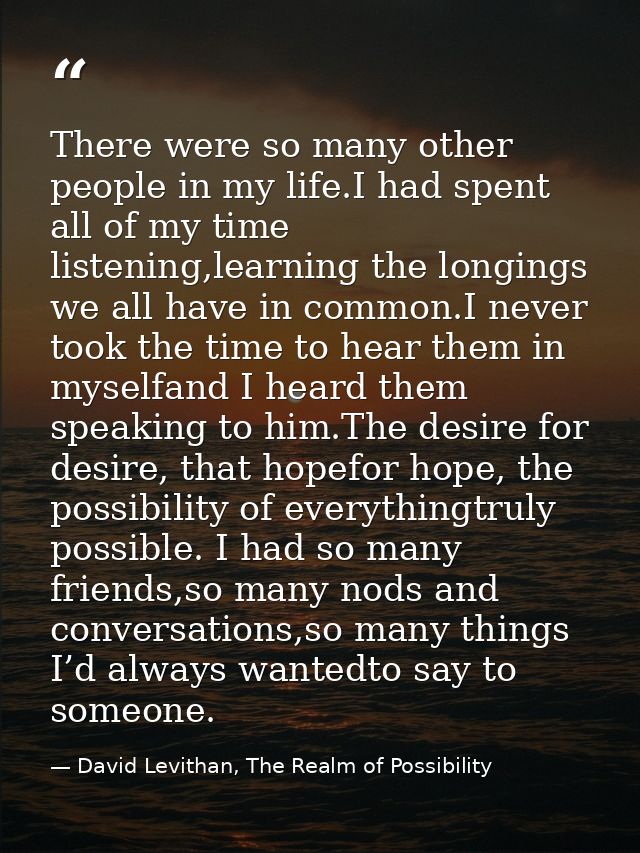There were so many other people in my life.I had spent all of my time listening,learning the longings we all have in com — David Levithan, The Realm of Possibility