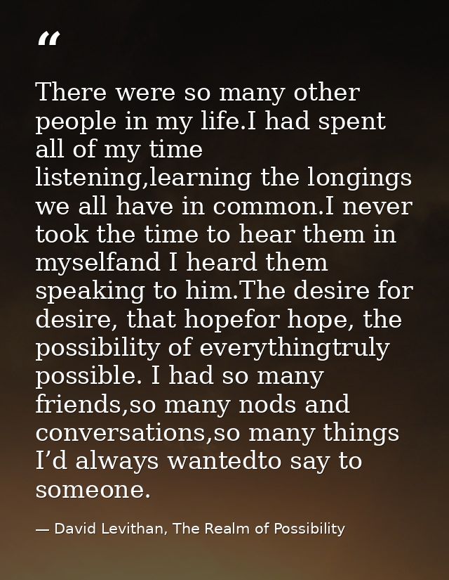 There were so many other people in my life.I had spent all of my time listening,learning the longings we all have in com — David Levithan, The Realm of Possibility