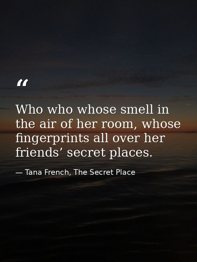 Who who whose smell in the air of her room, whose fingerprints all over her friends’ secret places. — Tana French, The Secret Place