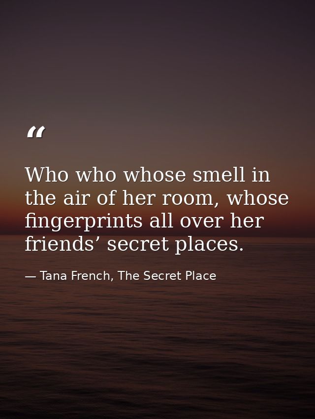 Who who whose smell in the air of her room, whose fingerprints all over her friends’ secret places. — Tana French, The Secret Place