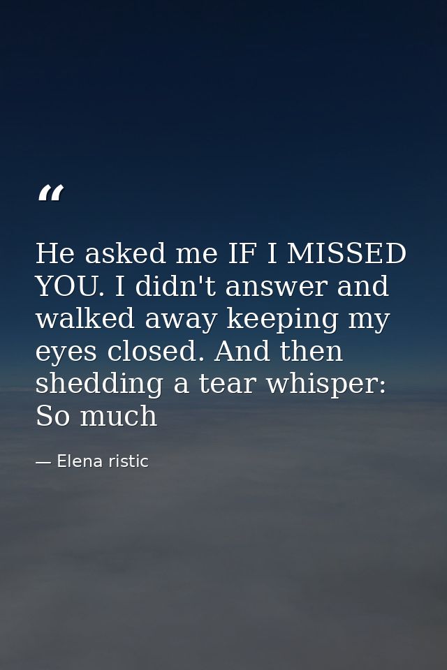 He asked me IF I MISSED YOU. I didn't answer and walked away keeping my eyes closed. And then shedding a tear whisper: S — Elena ristic
