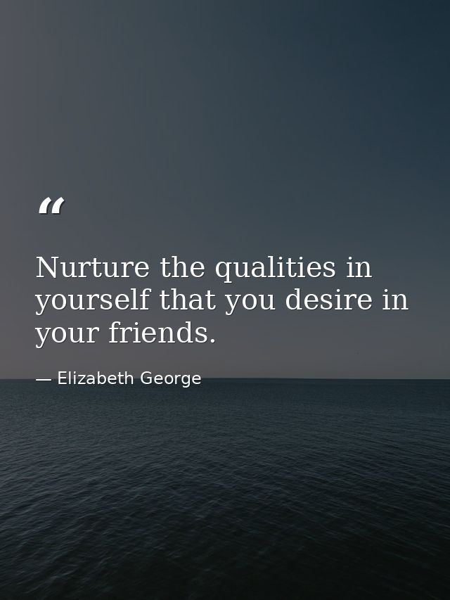 Nurture the qualities in yourself that you desire in your friends. — Elizabeth George