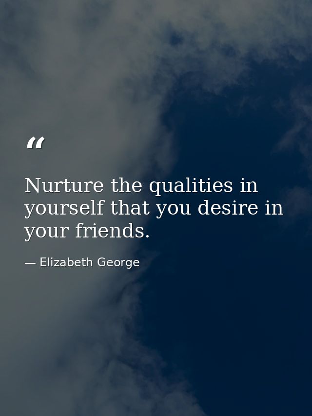 Nurture the qualities in yourself that you desire in your friends. — Elizabeth George