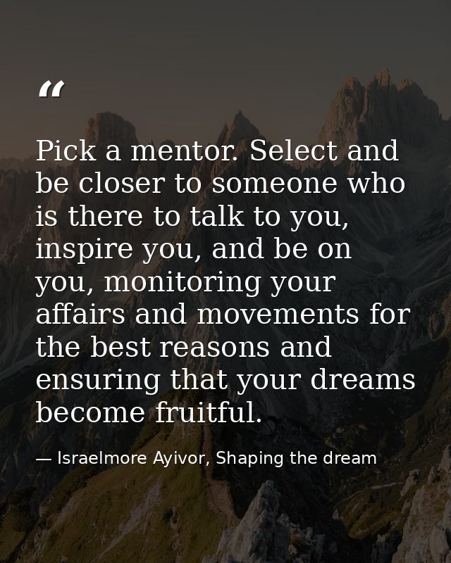 Pick a mentor. Select and be closer to someone who is there to talk to you, inspire you, and be on you, monitoring your  — Israelmore Ayivor, Shaping the dream