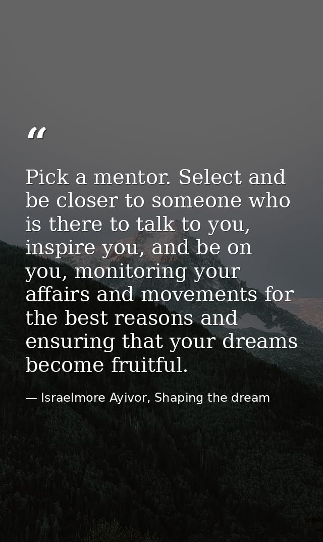 Pick a mentor. Select and be closer to someone who is there to talk to you, inspire you, and be on you, monitoring your  — Israelmore Ayivor, Shaping the dream