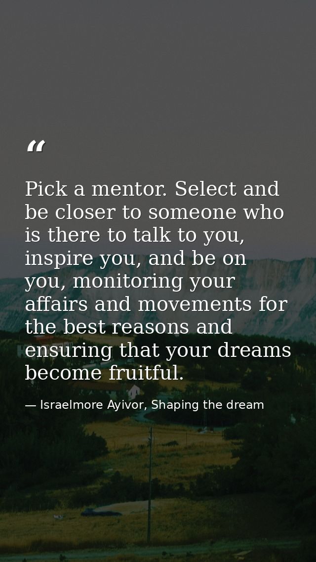 Pick a mentor. Select and be closer to someone who is there to talk to you, inspire you, and be on you, monitoring your  — Israelmore Ayivor, Shaping the dream