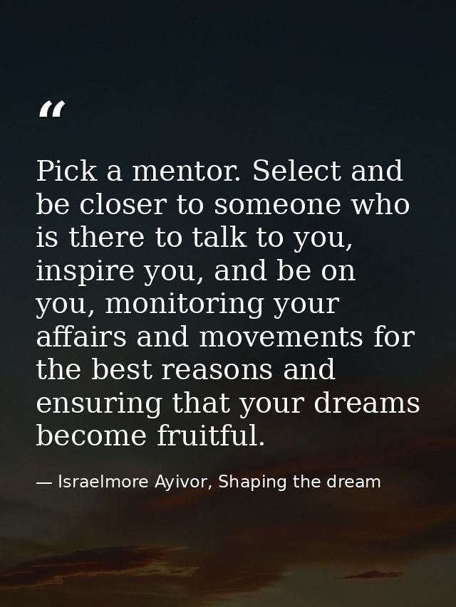 Pick a mentor. Select and be closer to someone who is there to talk to you, inspire you, and be on you, monitoring your  — Israelmore Ayivor, Shaping the dream
