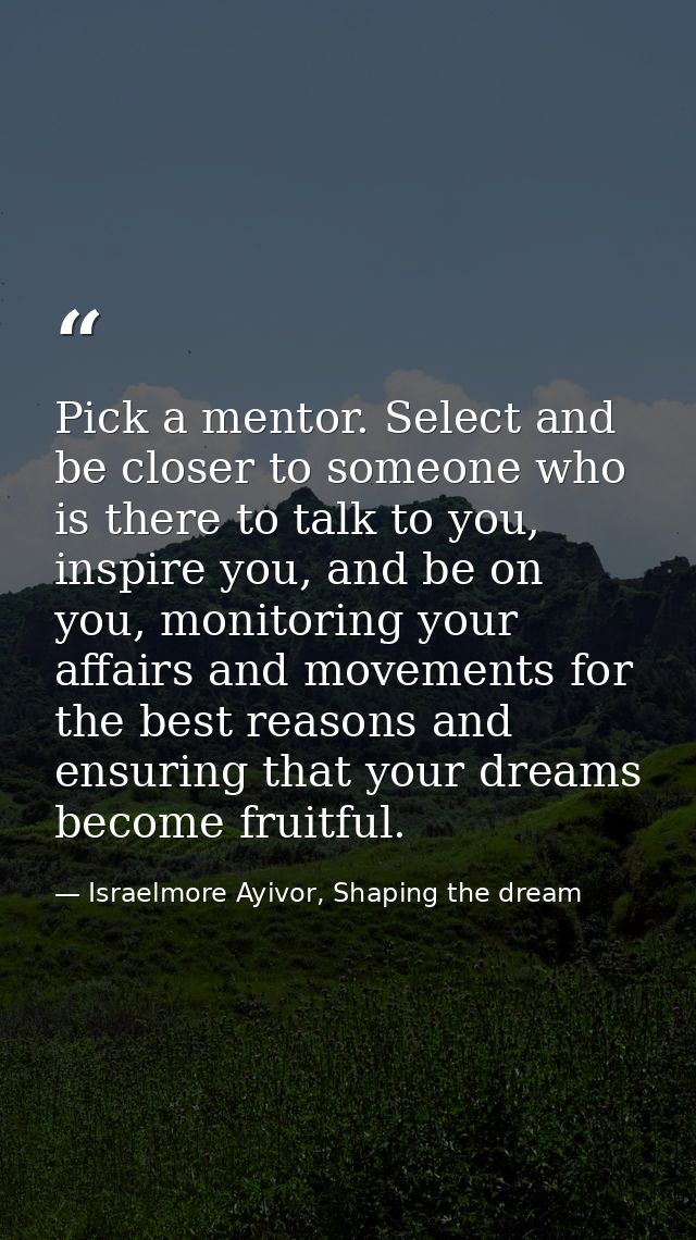 Pick a mentor. Select and be closer to someone who is there to talk to you, inspire you, and be on you, monitoring your  — Israelmore Ayivor, Shaping the dream