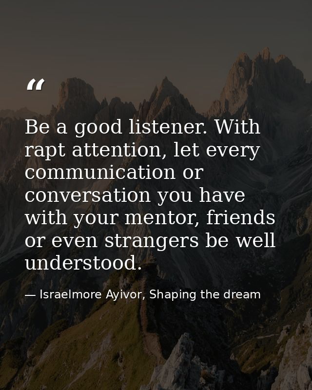 Be a good listener. With rapt attention, let every communication or conversation you have with your mentor, friends or e — Israelmore Ayivor, Shaping the dream