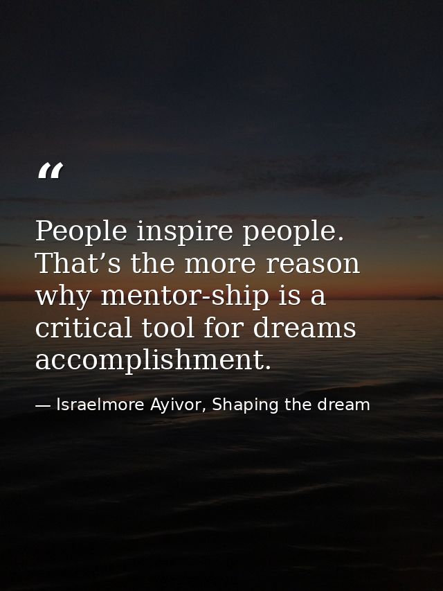 People inspire people. That’s the more reason why mentor-ship is a critical tool for dreams accomplishment. — Israelmore Ayivor, Shaping the dream