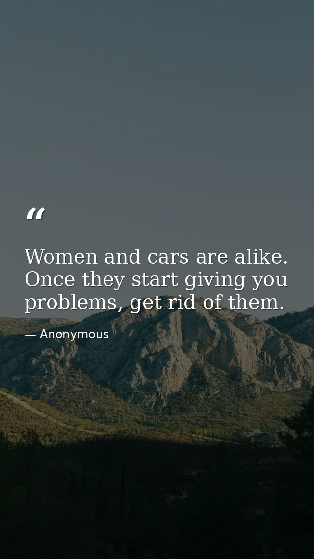 Women and cars are alike. Once they start giving you problems, get rid of them. — Anonymous