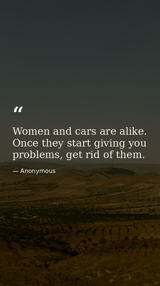 Women and cars are alike. Once they start giving you problems, get rid of them. — Anonymous
