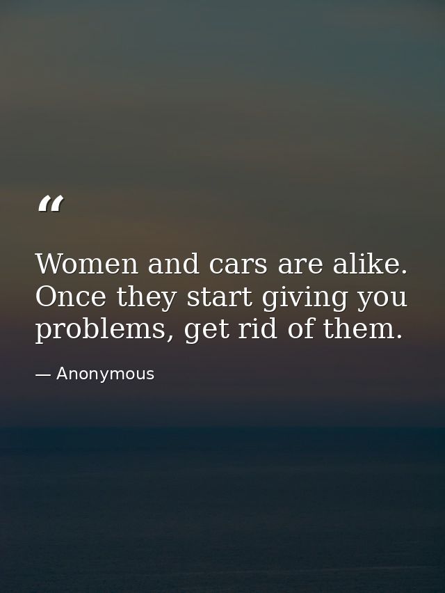 Women and cars are alike. Once they start giving you problems, get rid of them. — Anonymous