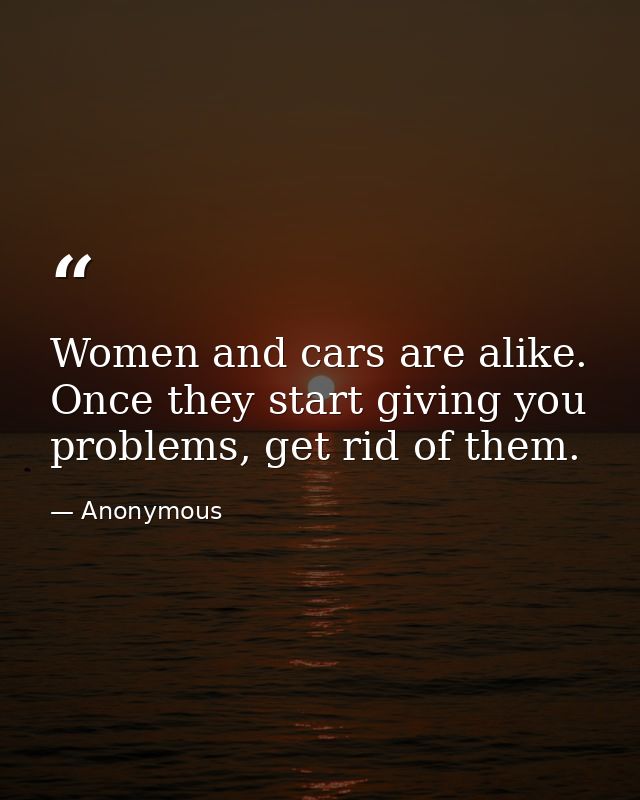 Women and cars are alike. Once they start giving you problems, get rid of them. — Anonymous