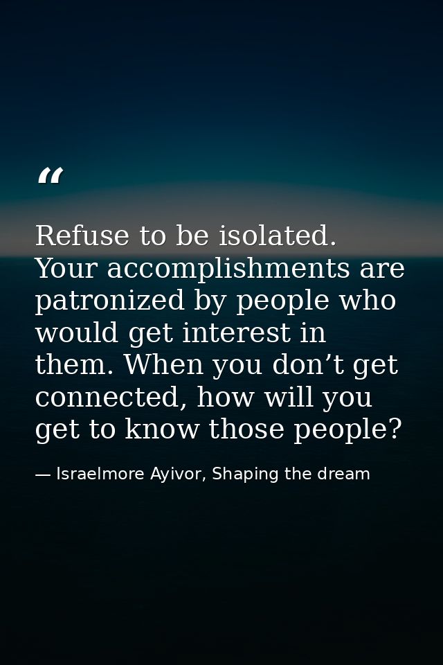 Refuse to be isolated. Your accomplishments are patronized by people who would get interest in them. When you don’t get  — Israelmore Ayivor, Shaping the dream
