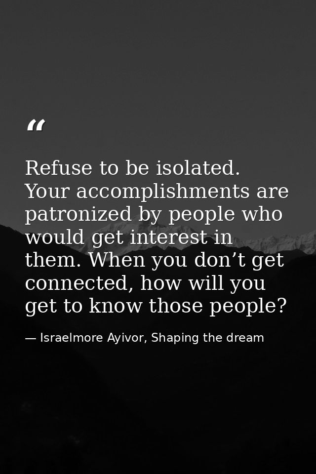 Refuse to be isolated. Your accomplishments are patronized by people who would get interest in them. When you don’t get  — Israelmore Ayivor, Shaping the dream