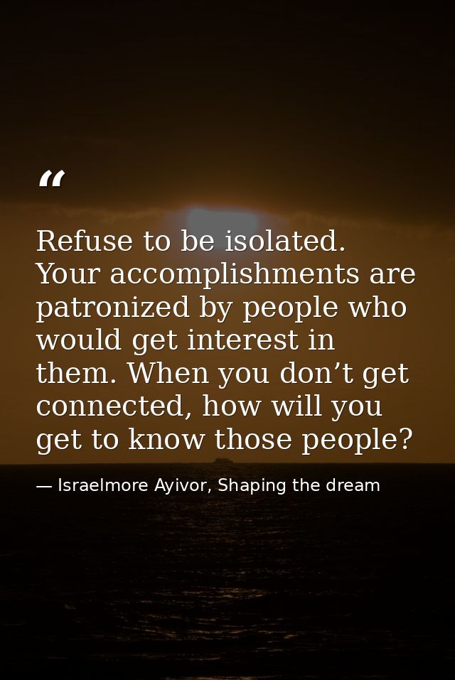 Refuse to be isolated. Your accomplishments are patronized by people who would get interest in them. When you don’t get  — Israelmore Ayivor, Shaping the dream