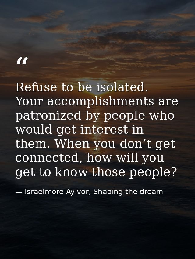 Refuse to be isolated. Your accomplishments are patronized by people who would get interest in them. When you don’t get  — Israelmore Ayivor, Shaping the dream