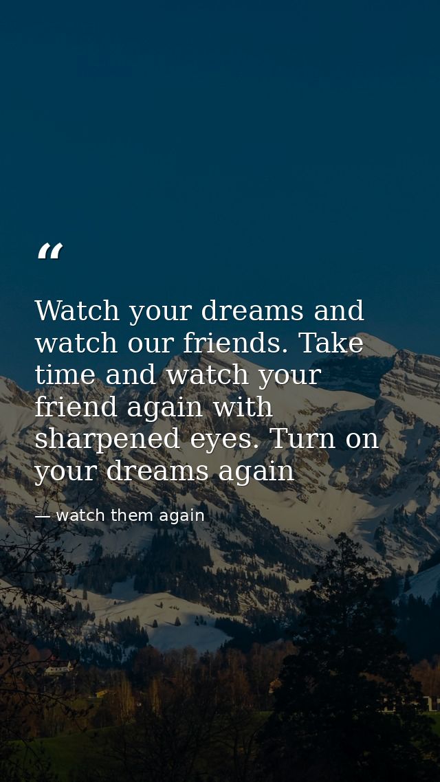 Watch your dreams and watch our friends. Take time and watch your friend again with sharpened eyes. Turn on your dreams  — watch them again