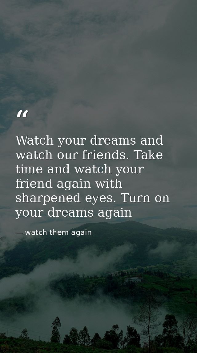 Watch your dreams and watch our friends. Take time and watch your friend again with sharpened eyes. Turn on your dreams  — watch them again