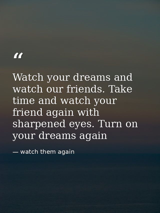 Watch your dreams and watch our friends. Take time and watch your friend again with sharpened eyes. Turn on your dreams  — watch them again