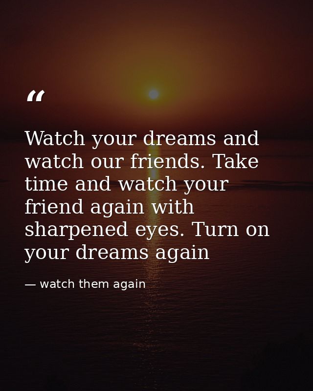 Watch your dreams and watch our friends. Take time and watch your friend again with sharpened eyes. Turn on your dreams  — watch them again
