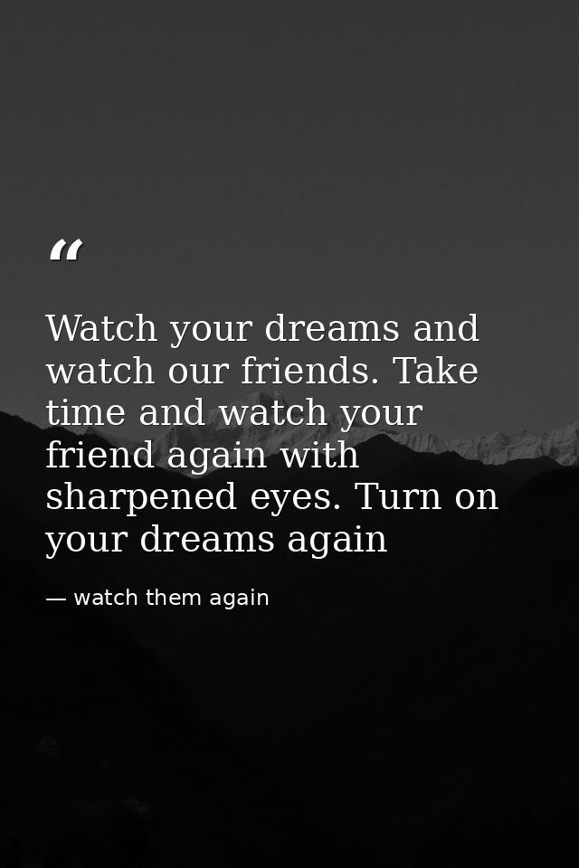 Watch your dreams and watch our friends. Take time and watch your friend again with sharpened eyes. Turn on your dreams  — watch them again