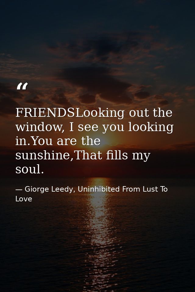 FRIENDSLooking out the window, I see you looking in.You are the sunshine,That fills my soul. — Giorge Leedy, Uninhibited From Lust To Love