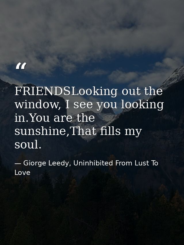 FRIENDSLooking out the window, I see you looking in.You are the sunshine,That fills my soul. — Giorge Leedy, Uninhibited From Lust To Love