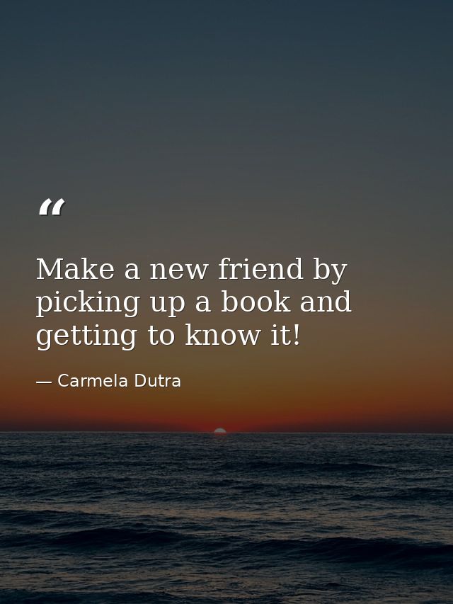 Make a new friend by picking up a book and getting to know it! — Carmela Dutra
