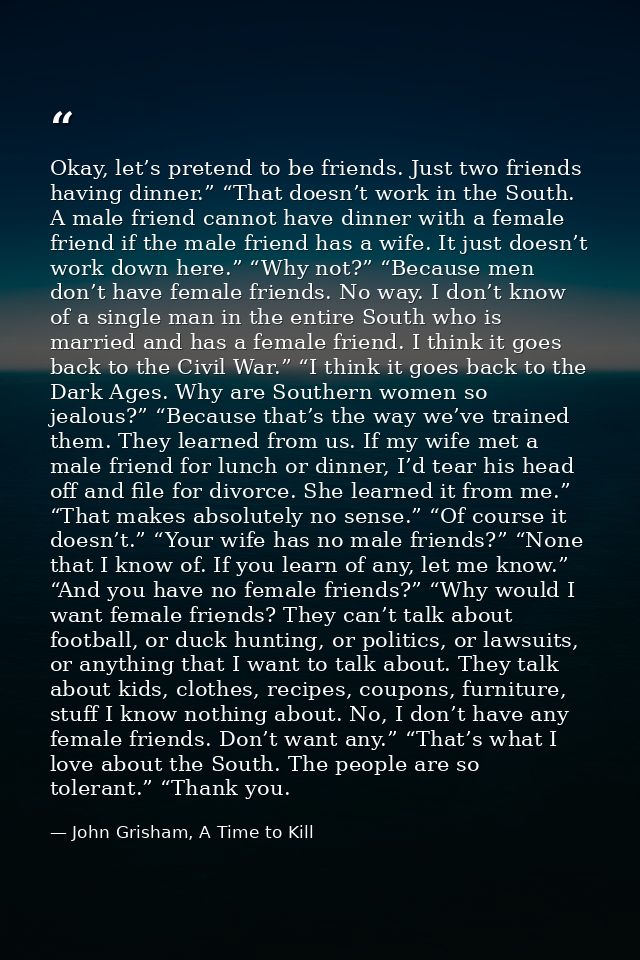 Okay, let’s pretend to be friends. Just two friends having dinner.” “That doesn’t work in the South. A male friend canno — John Grisham, A Time to Kill