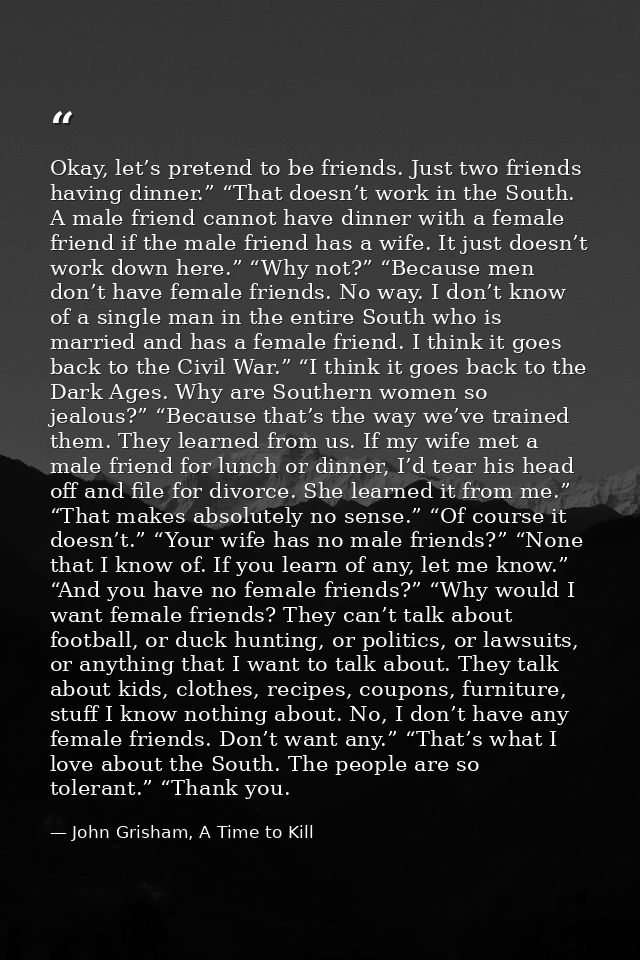Okay, let’s pretend to be friends. Just two friends having dinner.” “That doesn’t work in the South. A male friend canno — John Grisham, A Time to Kill