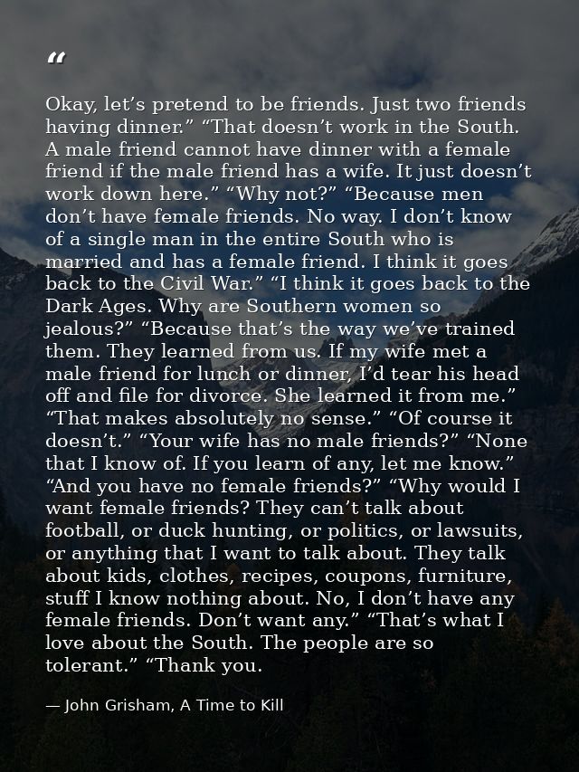 Okay, let’s pretend to be friends. Just two friends having dinner.” “That doesn’t work in the South. A male friend canno — John Grisham, A Time to Kill