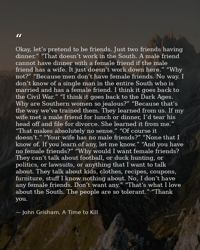 Okay, let’s pretend to be friends. Just two friends having dinner.” “That doesn’t work in the South. A male friend canno — John Grisham, A Time to Kill