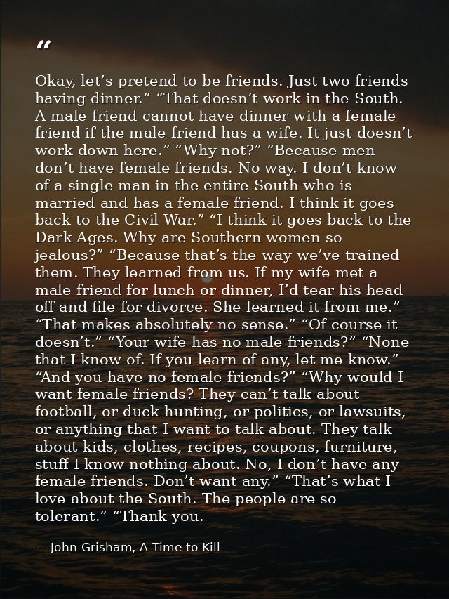 Okay, let’s pretend to be friends. Just two friends having dinner.” “That doesn’t work in the South. A male friend canno — John Grisham, A Time to Kill