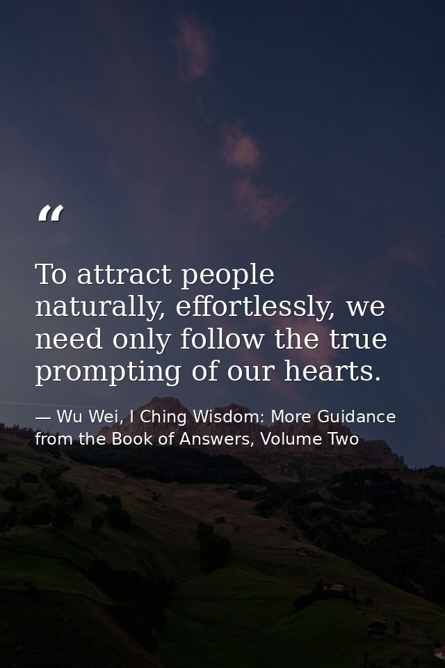 To attract people naturally, effortlessly, we need only follow the true prompting of our hearts. — Wu Wei, I Ching Wisdom: More Guidance from the Book of Answers, Volume Two