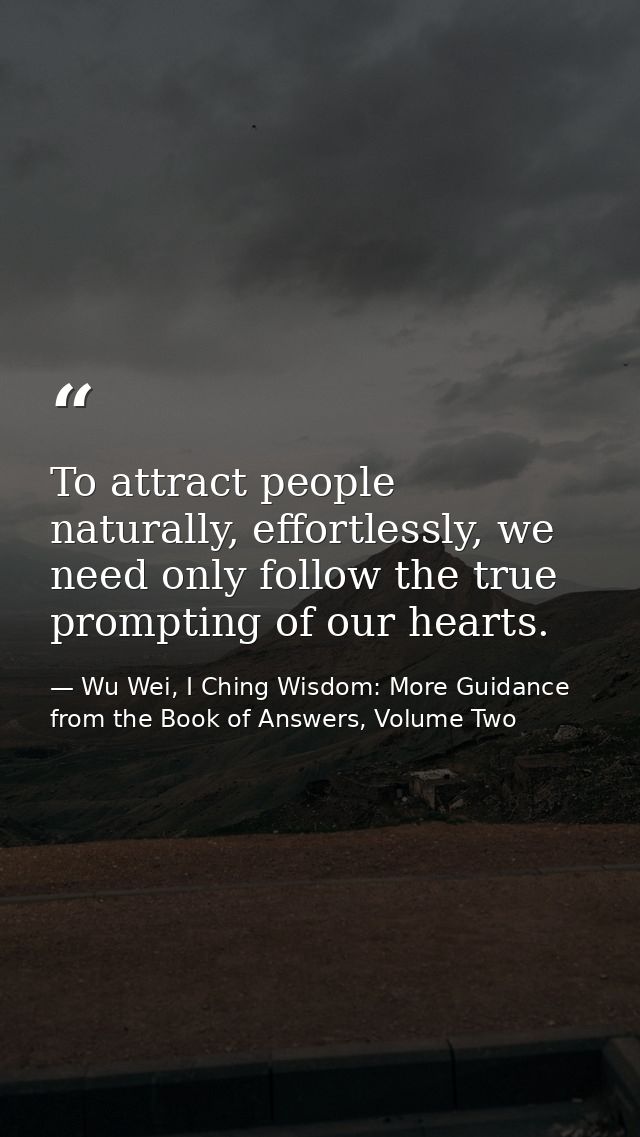 To attract people naturally, effortlessly, we need only follow the true prompting of our hearts. — Wu Wei, I Ching Wisdom: More Guidance from the Book of Answers, Volume Two
