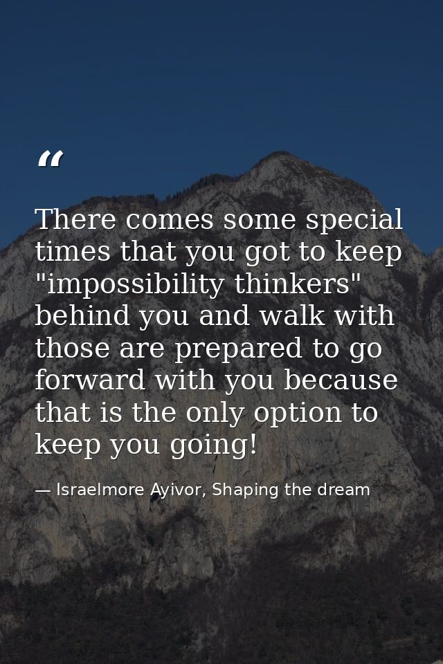 There comes some special times that you got to keep "impossibility thinkers" behind you and walk with those are prepared — Israelmore Ayivor, Shaping the dream