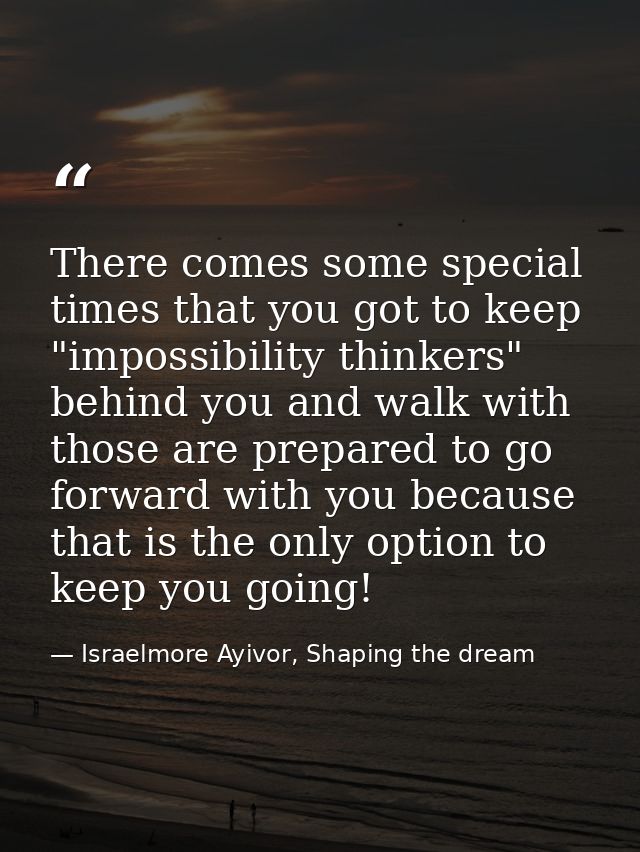 There comes some special times that you got to keep "impossibility thinkers" behind you and walk with those are prepared — Israelmore Ayivor, Shaping the dream