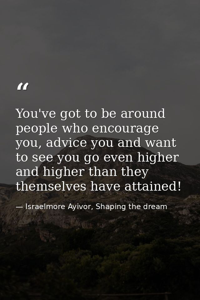 You've got to be around people who encourage you, advice you and want to see you go even higher and higher than they the — Israelmore Ayivor, Shaping the dream