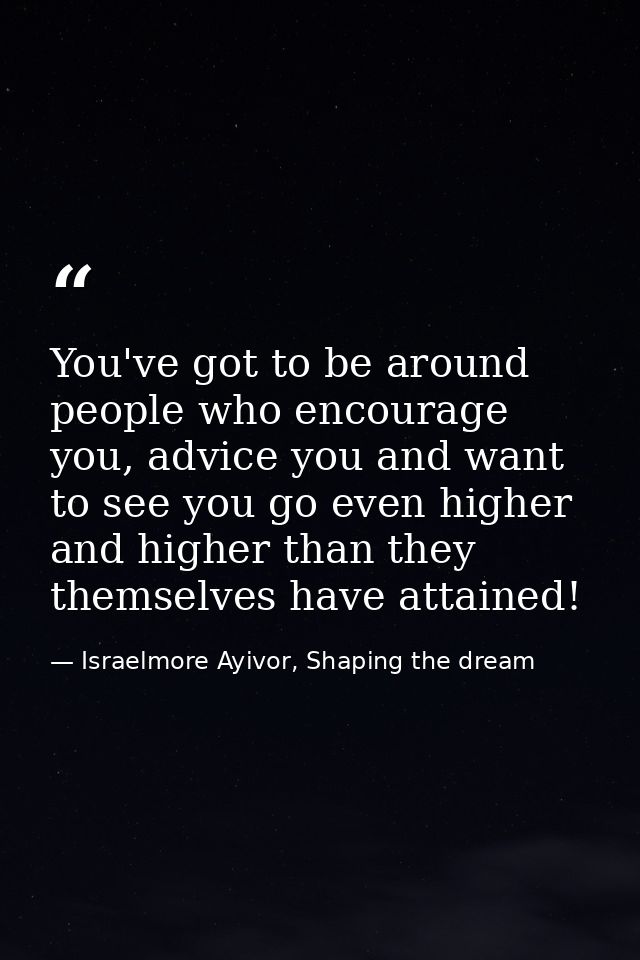 You've got to be around people who encourage you, advice you and want to see you go even higher and higher than they the — Israelmore Ayivor, Shaping the dream