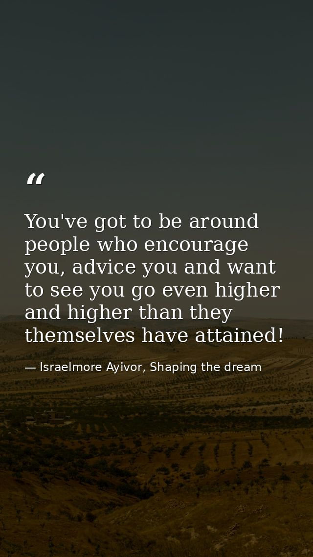 You've got to be around people who encourage you, advice you and want to see you go even higher and higher than they the — Israelmore Ayivor, Shaping the dream